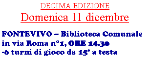Casella di testo: DECIMA EDIZIONEDomenica 11 dicembreFONTEVIVO  Biblioteca Comunale in via Roma n1, ORE 14.30-6 turni di gioco da 15 a testa 
